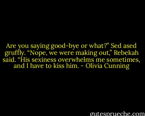 Are you saying good-bye or what?” Sed ased gruffly.<br />“Nope, we were making out,” Rebekah said. “His sexiness overwhelms me sometimes, and I have to kiss him. - Olivia Cunning