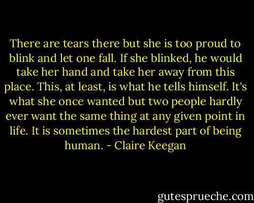 There are tears there but she is too proud to blink and let one fall. If she blinked, he would take her hand and take her away from this place. This, at least, is what he tells himself. It's what she once wanted but two people hardly ever want the same thing at any given point in life. It is sometimes the hardest part of being human. - Claire Keegan