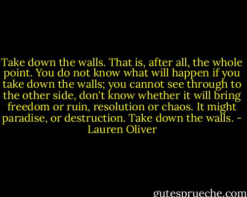Take down the walls. That is, after all, the whole point. You do not know what will happen if you take down the walls; you cannot see through to the other side, don't know whether it will bring freedom or ruin, resolution or chaos. It might paradise, or destruction. Take down the walls. - Lauren Oliver