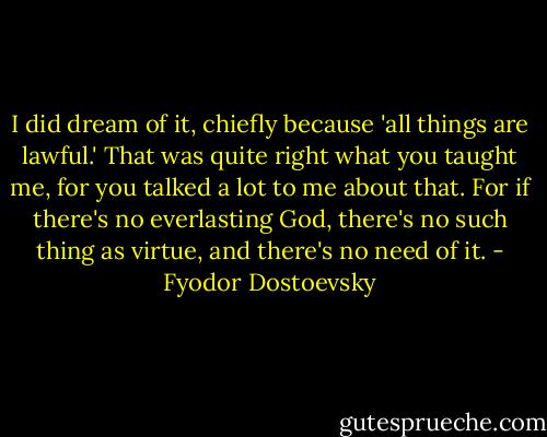 I did dream of it, chiefly because 'all things are lawful.' That was quite right what you taught me, for you talked a lot to me about that. For if there's no everlasting God, there's no such thing as virtue, and there's no need of it. - Fyodor Dostoevsky