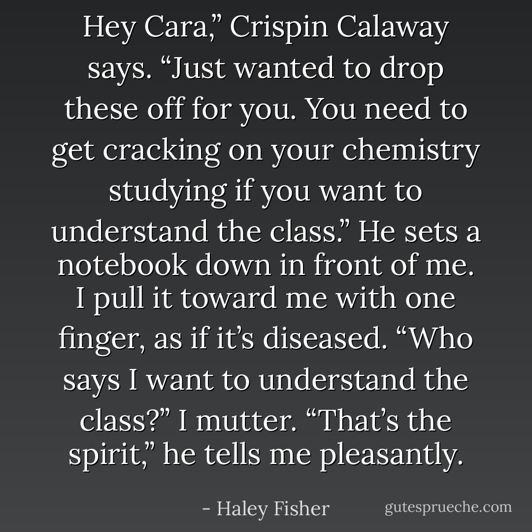Hey Cara,” Crispin Calaway says. “Just wanted to drop these off for you. You need to get cracking on your chemistry studying if you want to understand the class.” He sets a notebook down in front of me.<br />I pull it toward me with one finger, as if it’s diseased. “Who says I want to understand the class?” I mutter.<br />“That’s the spirit,” he tells me pleasantly. - Haley Fisher