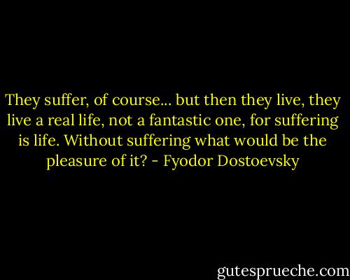 They suffer, of course... but then they live, they live a real life, not a fantastic one, for suffering is life. Without suffering what would be the pleasure of it? - Fyodor Dostoevsky