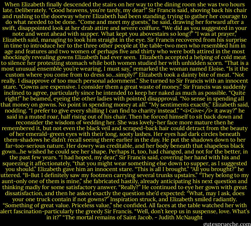 When Elizabeth finally descended the stairs on her way to the dining room she was two hours late. Deliberately.<br />“Good heavens, you’re tardy, my dear!” Sir Francis said, shoving back his chair and rushing to the doorway where Elizabeth had been standing, trying to gather her courage to do what needed to be done. “Come and meet my guests,” he said, drawing her forward after a swift, disappointed look at her drab attire and severe coiffure. “We did as you suggested in your note and went ahead with supper. What kept you abovestairs so long?”<br />“I was at prayer,” Elizabeth said, managing to look him straight in the eye.<br />Sir Francis recovered from his surprise in time to introduce her to the three other people at the table-two men who resembled him in age and features and two women of perhaps five and thirty who were both attired in the most shockingly revealing gowns Elizabeth had ever seen. <br />Elizabeth accepted a helping of cold meat to silence her protesting stomach while both women studied her with unhidden scorn. “That is a most unusual ensemble you’re wearing, I must say,” remarked the woman named Eloise. “Is it the custom where you come from to dress so…simply?”<br />Elizabeth took a dainty bite of meat. “Not really. I disapprove of too much personal adornment.” She turned to Sir Francis with an innocent stare. “Gowns are expensive. I consider them a great waste of money.”<br />Sir Francis was suddenly inclined to agree, particularly since he intended to keep her naked as much as possible. “Quite right!” he beamed, eyeing the other ladies with pointed disapproval. “No sense in spending all that money on gowns. No point in spending money at all.”<br />“My sentiments exactly,” Elizabeth said, nodding. “I prefer to give every shilling I can find to charity instead.”<br />“<i>Give</i> it away?” he said in a muted roar, half rising out of his chair. Then he forced himself to sit back down and reconsider the wisdom of wedding her. She was lovely-her face more mature then he remembered it, but not even the black veil and scraped-back hair could detract from the beauty of her emerald-green eyes with their long, sooty lashes. Her eyes had dark circles beneath them-shadows he didn’t recall seeing there earlier in the day. He put the shadows down to her far-too-serious nature. Her dowry was creditable, and her body beneath that shapeless black gown…he wished he could see her shape. Perhaps it, too, had changed, and not for the better, in the past few years.<br />“I had hoped, my dear,” Sir Francis said, covering her hand with his and squeezing it affectionately, “that you might wear something else down to supper, as I suggested you should.”<br />Elizabeth gave him an innocent stare. “This is all I brought.”<br />“All you brought?” he uttered. “B-But I definitely saw my footmen carrying several trunks upstairs.”<br />“They belong to my aunt-only one of them is mine,” she fabricated hastily, already anticipating his next question and thinking madly for some satisfactory answer.<br />“Really?” He continued to eye her gown with great dissatisfaction, and then he asked exactly the question she’d expected: “What, may I ask, does your one truck contain if not gowns?”<br />Inspiration struck, and Elizabeth smiled radiantly. “Something of great value. Priceless value,” she confided.<br />All faces at the table watched her with alert fascination-particularly the greedy Sir Francis. “Well, don’t keep us in suspense, love. What’s in it?”<br />“The mortal remains of Saint Jacob. - Judith McNaught