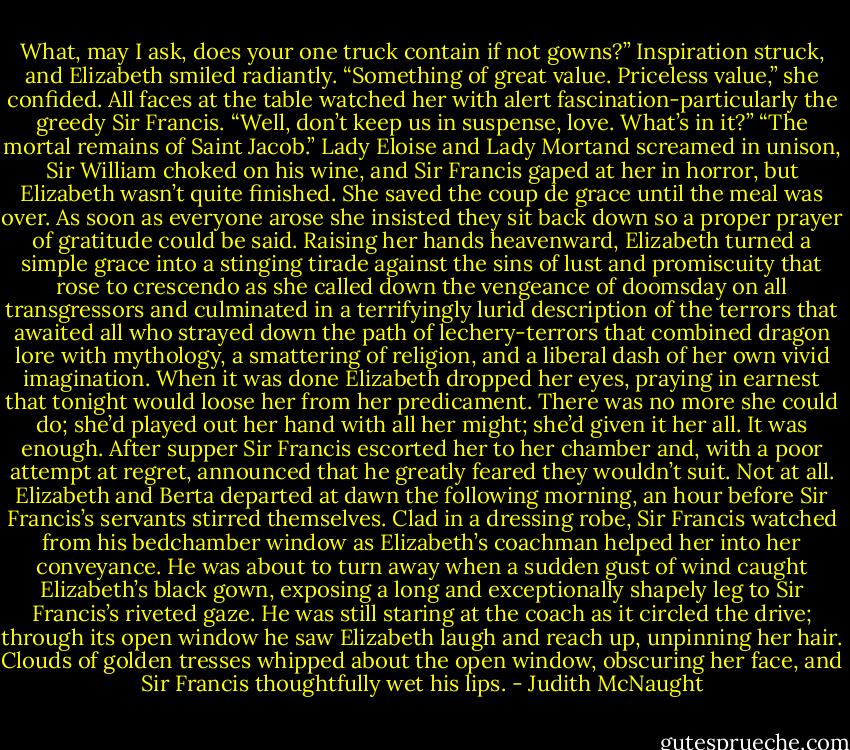 What, may I ask, does your one truck contain if not gowns?”<br />Inspiration struck, and Elizabeth smiled radiantly. “Something of great value. Priceless value,” she confided.<br />All faces at the table watched her with alert fascination-particularly the greedy Sir Francis. “Well, don’t keep us in suspense, love. What’s in it?”<br />“The mortal remains of Saint Jacob.”<br />Lady Eloise and Lady Mortand screamed in unison, Sir William choked on his wine, and Sir Francis gaped at her in horror, but Elizabeth wasn’t quite finished. She saved the coup de grace until the meal was over. As soon as everyone arose she insisted they sit back down so a proper prayer of gratitude could be said. Raising her hands heavenward, Elizabeth turned a simple grace into a stinging tirade against the sins of lust and promiscuity that rose to crescendo as she called down the vengeance of doomsday on all transgressors and culminated in a terrifyingly lurid description of the terrors that awaited all who strayed down the path of lechery-terrors that combined dragon lore with mythology, a smattering of religion, and a liberal dash of her own vivid imagination. When it was done Elizabeth dropped her eyes, praying in earnest that tonight would loose her from her predicament. There was no more she could do; she’d played out her hand with all her might; she’d given it her all.<br />It was enough. After supper Sir Francis escorted her to her chamber and, with a poor attempt at regret, announced that he greatly feared they wouldn’t suit. Not at all.<br />Elizabeth and Berta departed at dawn the following morning, an hour before Sir Francis’s servants stirred themselves. Clad in a dressing robe, Sir Francis watched from his bedchamber window as Elizabeth’s coachman helped her into her conveyance. He was about to turn away when a sudden gust of wind caught Elizabeth’s black gown, exposing a long and exceptionally shapely leg to Sir Francis’s riveted gaze. He was still staring at the coach as it circled the drive; through its open window he saw Elizabeth laugh and reach up, unpinning her hair. Clouds of golden tresses whipped about the open window, obscuring her face, and Sir Francis thoughtfully wet his lips. - Judith McNaught