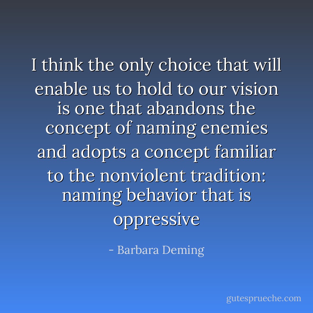 I think the only choice that will enable us to hold to our vision is one that abandons the concept of naming enemies and adopts a concept familiar to the nonviolent tradition: naming behavior that is oppressive - Barbara Deming