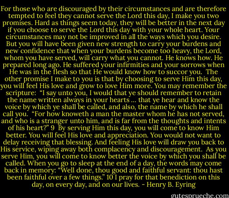 For those who are discouraged by their circumstances and are therefore tempted to feel they cannot serve the Lord this day, I make you two promises. Hard as things seem today, they will be better in the next day if you choose to serve the Lord this day with your whole heart. Your circumstances may not be improved in all the ways which you desire. But you will have been given new strength to carry your burdens and new confidence that when your burdens become too heavy, the Lord, whom you have served, will carry what you cannot. He knows how. He prepared long ago. He suffered your infirmities and your sorrows when He was in the flesh so that He would know how to succor you.<br /><br />The other promise I make to you is that by choosing to serve Him this day, you will feel His love and grow to love Him more. You may remember the scripture:<br /><br />“I say unto you, I would that ye should remember to retain the name written always in your hearts … that ye hear and know the voice by which ye shall be called, and also, the name by which he shall call you.<br /><br />“For how knoweth a man the master whom he has not served, and who is a stranger unto him, and is far from the thoughts and intents of his heart?” 9<br /><br />By serving Him this day, you will come to know Him better. You will feel His love and appreciation. You would not want to delay receiving that blessing. And feeling His love will draw you back to His service, wiping away both complacency and discouragement.<br /><br />As you serve Him, you will come to know better the voice by which you shall be called. When you go to sleep at the end of a day, the words may come back in memory: “Well done, thou good and faithful servant: thou hast been faithful over a few things.” 10 I pray for that benediction on this day, on every day, and on our lives. - Henry B. Eyring
