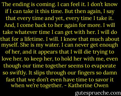 The ending is coming. I can feel it. I don’t know if I can take it this time. But then again, I say that every time and yet, every time I take it. And, I come back to her again for more. I will take whatever time I can get with her. I will do that for a lifetime. I will. I know that much about myself. She is my water. I can never get enough of her, and it appears that I will die trying to love her, to keep her, to hold her with me, even though our time together seems to evaporate so swiftly. It slips through our fingers so damn fast that we don’t even have time to savor it when we’re together. - Katherine Owen