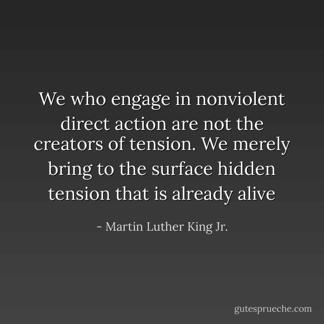 We who engage in nonviolent direct action are not the creators of tension. We merely bring to the surface hidden tension that is already alive - Martin Luther King Jr.