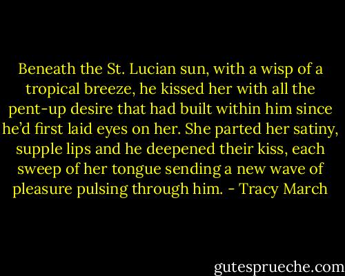 Beneath the St. Lucian sun, with a wisp of a tropical breeze, he kissed her with all the pent-up desire that had built within him since he’d first laid eyes on her. She parted her satiny, supple lips and he deepened their kiss, each sweep of her tongue sending a new wave of pleasure pulsing through him. - Tracy March
