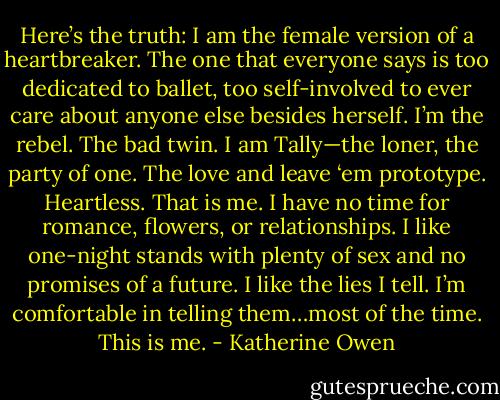Here’s the truth: I am the female version of a heartbreaker. The one that everyone says is too dedicated to ballet, too self-involved to ever care about anyone else besides herself. I’m the rebel. The bad twin. I am Tally—the loner, the party of one. The love and leave ‘em prototype. Heartless. That is me. I have no time for romance, flowers, or relationships. I like one-night stands with plenty of sex and no promises of a future. I like the lies I tell. I’m comfortable in telling them…most of the time. This is me. - Katherine Owen