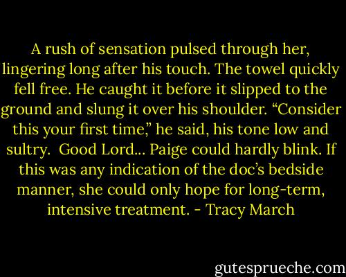 A rush of sensation pulsed through her, lingering long after his touch. The towel quickly fell free. He caught it before it slipped to the ground and slung it over his shoulder. “Consider this your first time,” he said, his tone low and sultry.<br /><br />Good Lord... Paige could hardly blink. If this was any indication of the doc’s bedside manner, she could only hope for long-term, intensive treatment. - Tracy March