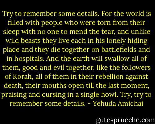 Try to remember some details. For the world<br />is filled with people who were torn from their sleep<br />with no one to mend the tear,<br />and unlike wild beasts they live<br />each in his lonely hiding place and they die<br />together on battlefields<br />and in hospitals.<br />And the earth will swallow all of them,<br />good and evil together, like the followers of Korah,<br />all of them in their rebellion against death,<br />their mouths open till the last moment,<br />praising and cursing in a single<br />howl. Try, try<br />to remember some details. - Yehuda Amichai