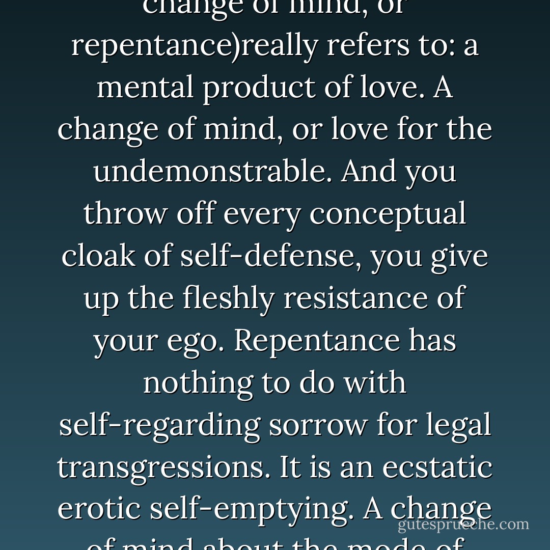 To share out your soul freely, that is what metanoia (a change of mind, or repentance)really refers to: a mental product of love. A change of mind, or love for the undemonstrable. And you throw off every conceptual cloak of self-defense, you give up the fleshly resistance of your ego. Repentance has nothing to do with self-regarding sorrow for legal transgressions. It is an ecstatic erotic self-emptying. A change of mind about the mode of thinking and being. - Christos Yannaras
