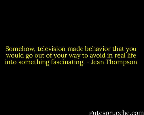 Somehow, television made behavior that you would go out of your way to avoid in real life into something fascinating. - Jean Thompson