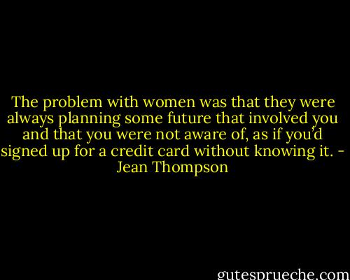 The problem with women was that they were always planning some future that involved you and that you were not aware of, as if you’d signed up for a credit card without knowing it. - Jean Thompson