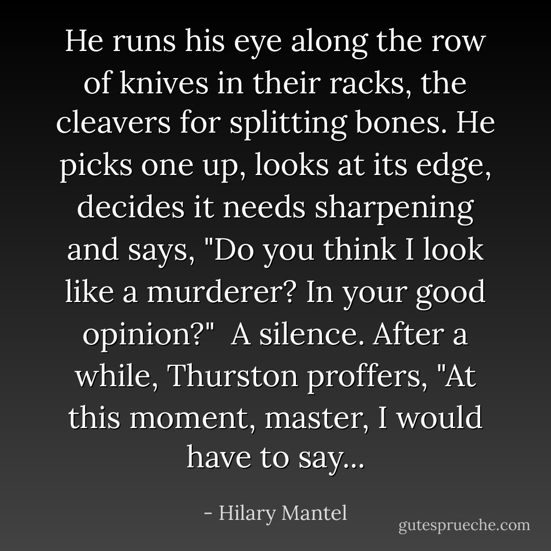 He runs his eye along the row of knives in their racks, the cleavers for splitting bones. He picks one up, looks at its edge, decides it needs sharpening and says, "Do you think I look like a murderer? In your good opinion?"<br /><br />A silence. After a while, Thurston proffers, "At this moment, master, I would have to say... - Hilary Mantel