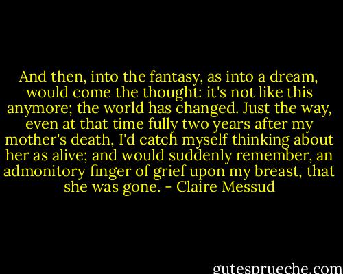 And then, into the fantasy, as into a dream, would come the thought: it's not like this anymore; the world has changed. Just the way, even at that time fully two years after my mother's death, I'd catch myself thinking about her as alive; and would suddenly remember, an admonitory finger of grief upon my breast, that she was gone. - Claire Messud