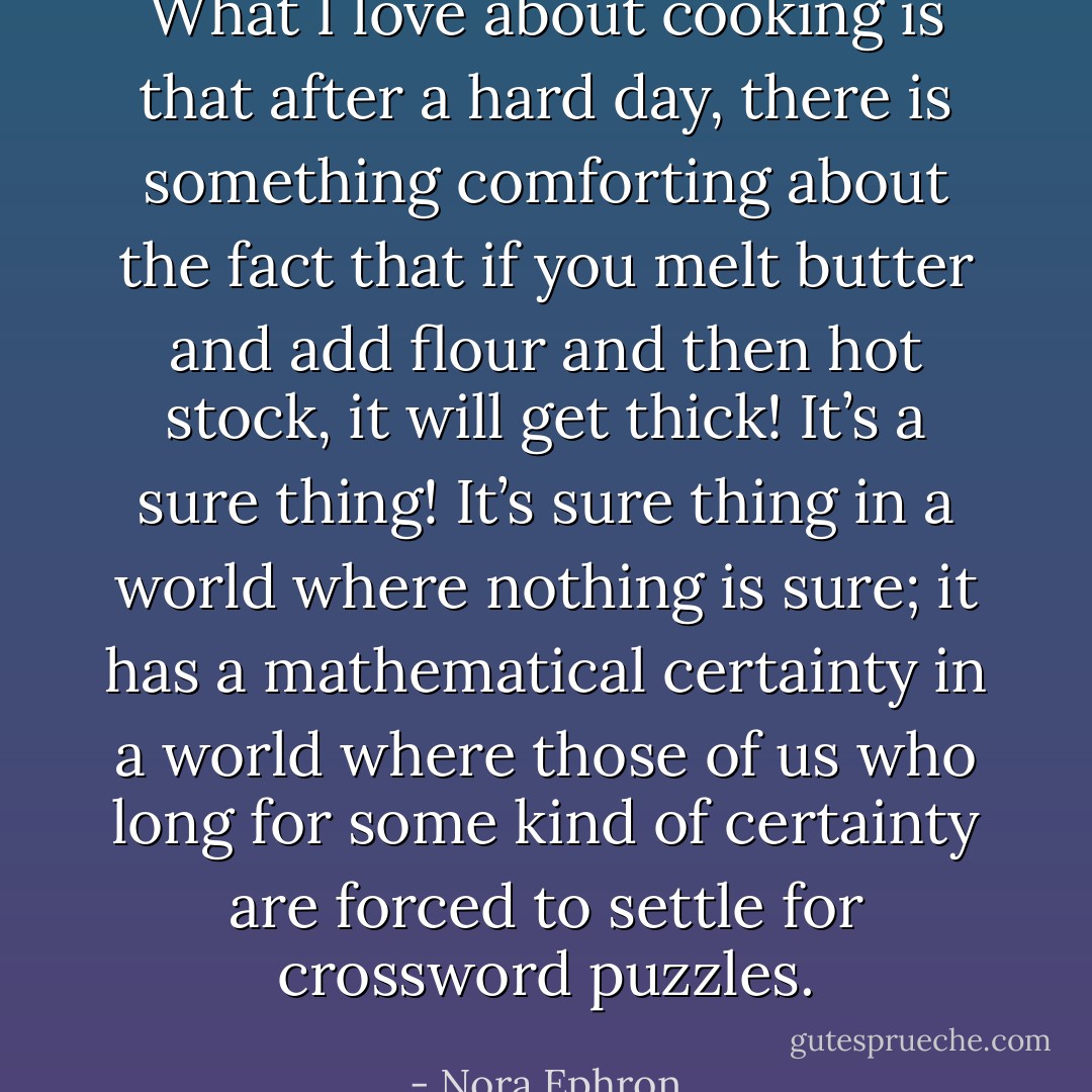 What I love about cooking is that after a hard day, there is something comforting about the fact that if you melt butter and add flour and then hot stock, <i>it will get thick</i>! It’s a sure thing! It’s sure thing in a world where nothing is sure; it has a mathematical certainty in a world where those of us who long for some kind of certainty are forced to settle for crossword puzzles. - Nora Ephron