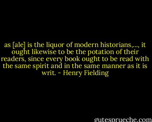 as [ale] is the liquor of modern historians,..., it ought likewise to be the potation of their readers, since every book ought to be read with the same spirit and in the same manner as it is writ. - Henry Fielding