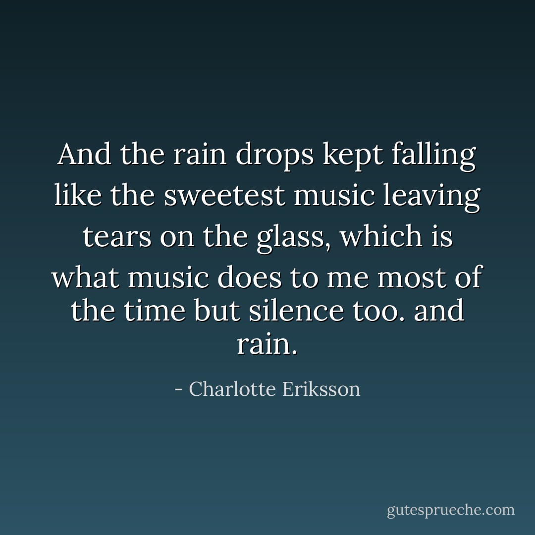 And the rain drops kept falling like the sweetest music<br />leaving tears on the glass,<br />which is what music does to me<br />most of the time<br />but silence too. and rain. - Charlotte Eriksson