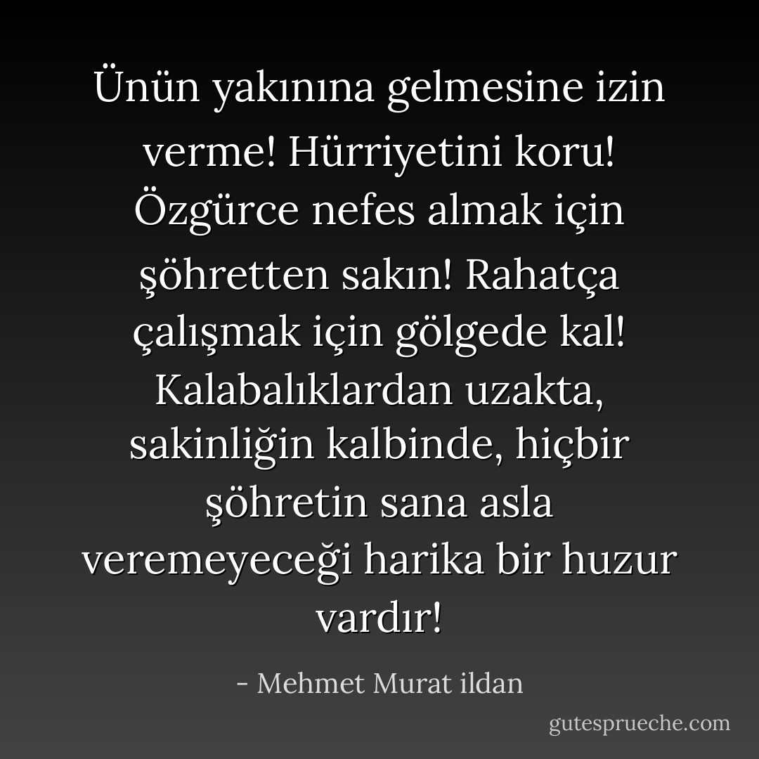 Ünün yakınına gelmesine izin verme! Hürriyetini koru! Özgürce nefes almak için şöhretten sakın! Rahatça çalışmak için gölgede kal! Kalabalıklardan uzakta, sakinliğin kalbinde, hiçbir şöhretin sana asla veremeyeceği harika bir huzur vardır! - Mehmet Murat ildan