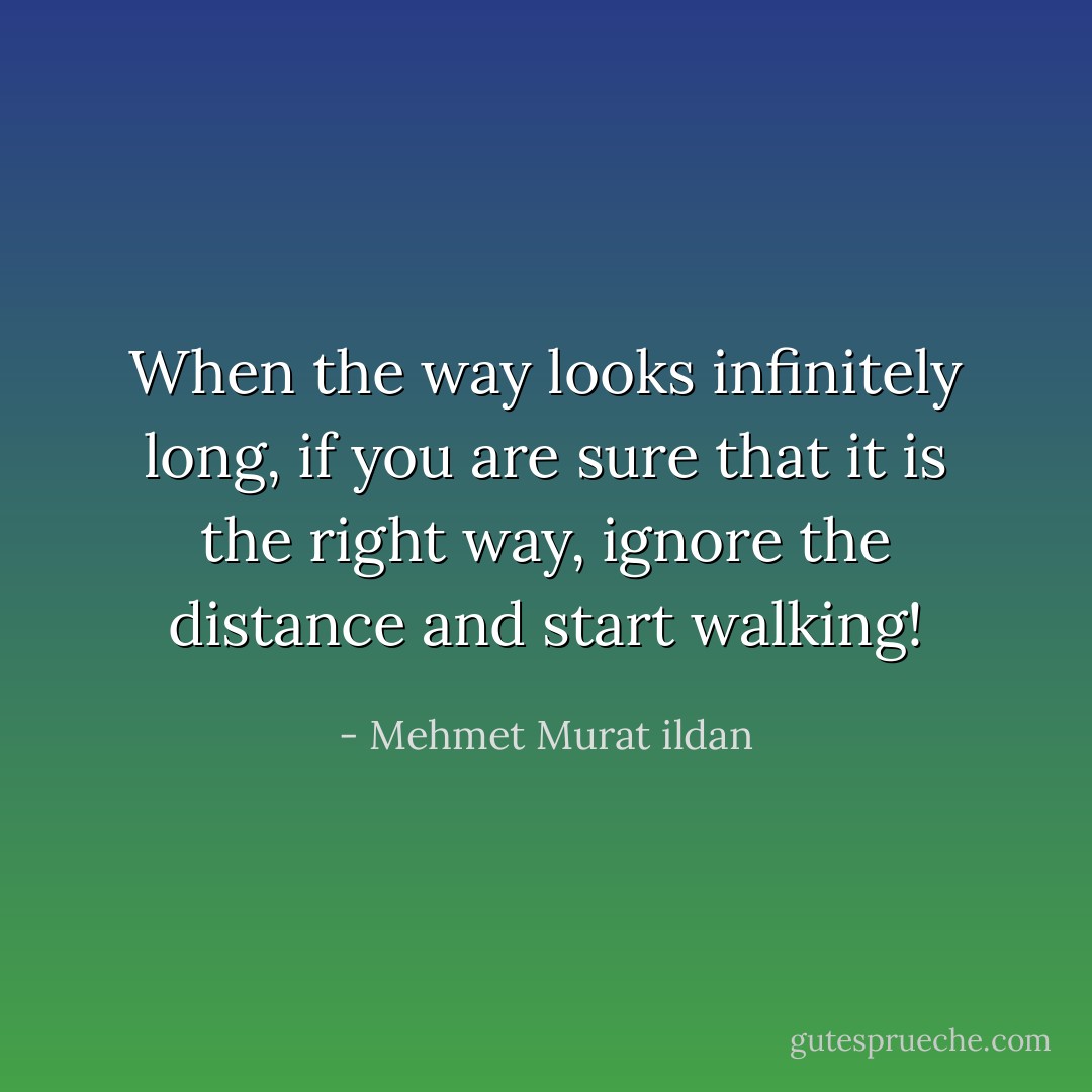 When the way looks infinitely long, if you are sure that it is the right way, ignore the distance and start walking! - Mehmet Murat ildan