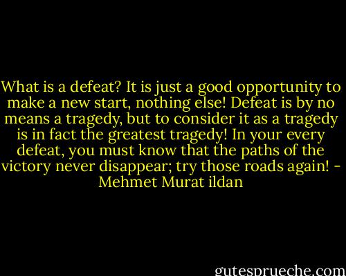What is a defeat? It is just a good opportunity to make a new start, nothing else! Defeat is by no means a tragedy, but to consider it as a tragedy is in fact the greatest tragedy! In your every defeat, you must know that the paths of the victory never disappear; try those roads again! - Mehmet Murat ildan