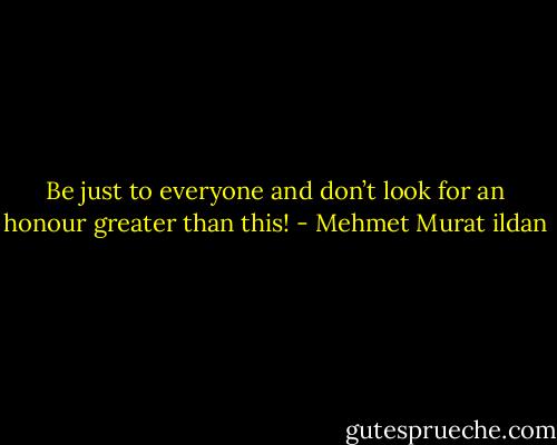 Be just to everyone and don’t look for an honour greater than this! - Mehmet Murat ildan