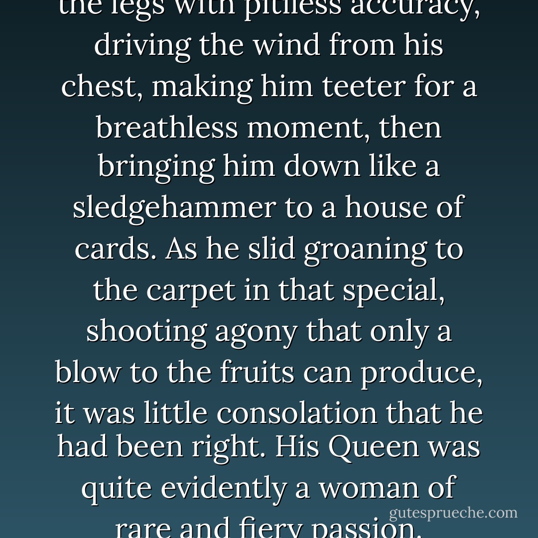 Her knee caught him between the legs with pitiless accuracy, driving the wind from his chest, making him teeter for a breathless moment, then bringing him down like a sledgehammer to a house of cards. As he slid groaning to the carpet in that special, shooting agony that only a blow to the fruits can produce, it was little consolation that he had been right.<br />His Queen was quite evidently a woman of rare and fiery passion. - Joe Abercrombie