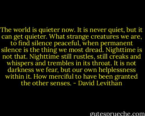 The world is quieter now. It is never quiet, but it can get quieter. What strange creatures we are, to find silence peaceful, when permanent silence is the thing we most dread. Nighttime is not that. Nighttime still rustles, still creaks and whispers and trembles in its throat. It is not darkness we fear, but our own helplessness within it. How merciful to have been granted the other senses. - David Levithan