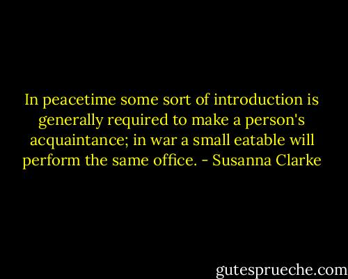 In peacetime some sort of introduction is generally required to make a person's acquaintance; in war a small eatable will perform the same office. - Susanna Clarke
