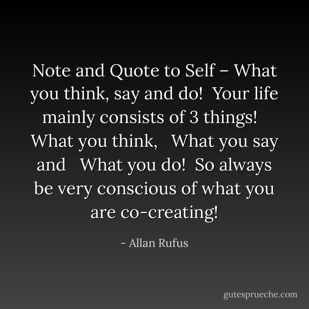 Note and Quote to Self – What you think, say and do!<br /><br />Your life mainly consists of 3 things!<br /><br /> What you think,<br /><br /> What you say and<br /><br /> What you do!<br /><br />So always be very conscious of what you are co-creating! - Allan Rufus