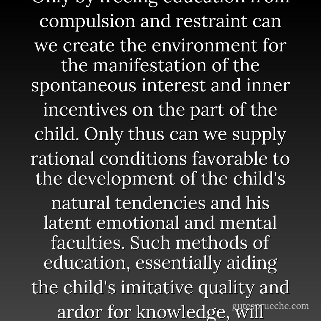 No intelligent radical can fail to realize the need of the rational education of the young. The rearing of the child must become a process of liberation by methods which shall not impose ready-made ideas, but which should aid the child's natural self-unfoldment. The purpose of such an education is not to force the child's adaptation to accepted concepts. but to give free play to his [and her] originality, initiative, and individuality. Only by freeing education from compulsion and restraint can we create the environment for the manifestation of the spontaneous interest and inner incentives on the part of the child. Only thus can we supply rational conditions favorable to the development of the child's natural tendencies and his latent emotional and mental faculties. Such methods of education, essentially aiding the child's imitative quality and ardor for knowledge, will develop a generation of healthy intellectual independence. It will produce men and women capable, in the words of Francisco Ferrer, “of evolving without stopping, of destroying and renewing their environment without cessation; of renewing themselves also; always ready to accept what is best, happy in the triumph of new ideas, aspiring to live multiple lives in one life. - Alexander Berkman