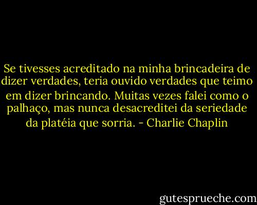 Se tivesses acreditado na minha brincadeira de dizer verdades, teria ouvido verdades que teimo em dizer brincando. Muitas vezes falei como o palhaço, mas nunca desacreditei da seriedade da platéia que sorria. - Charlie Chaplin
