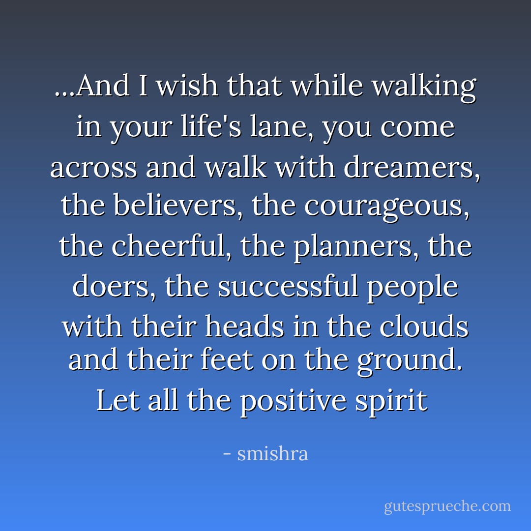 ...And I wish that while walking in your life's lane, you come across and walk with dreamers, the believers, the courageous, the cheerful, the planners, the doers, the successful people with their heads in the clouds and their feet on the ground. Let all the positive spirit  - smishra