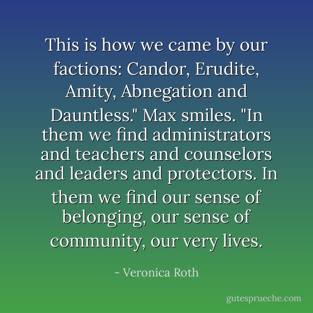 This is how we came by our factions: Candor, Erudite, Amity, Abnegation and Dauntless." Max smiles. "In them we find administrators and teachers and counselors and leaders and protectors. In them we find our sense of belonging, our sense of community, our very lives. - Veronica Roth