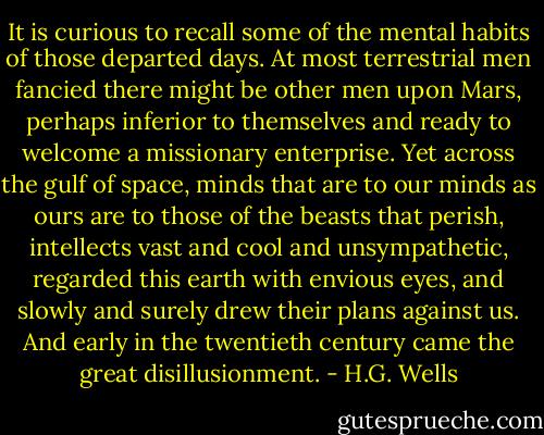 It is curious to recall some of the mental habits of those departed days. At most terrestrial men fancied there might be other men upon Mars, perhaps inferior to themselves and ready to welcome a missionary enterprise. Yet across the gulf of space, minds that are to our minds as ours are to those of the beasts that perish, intellects vast and cool and unsympathetic, regarded this earth with envious eyes, and slowly and surely drew their plans against us. And early in the twentieth century came the great disillusionment. - H.G. Wells