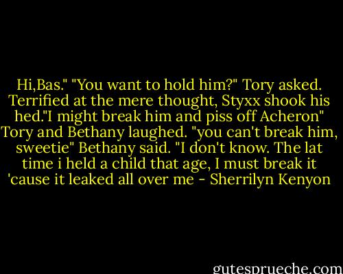 Hi,Bas."<br />"You want to hold him?" Tory asked.<br />Terrified at the mere thought, Styxx shook his hed."I might break him and piss off Acheron"<br />Tory and Bethany laughed.<br />"you can't break him, sweetie" Bethany said.<br />"I don't know. The lat time i held a child that age, I must break it 'cause it leaked all over me - Sherrilyn Kenyon