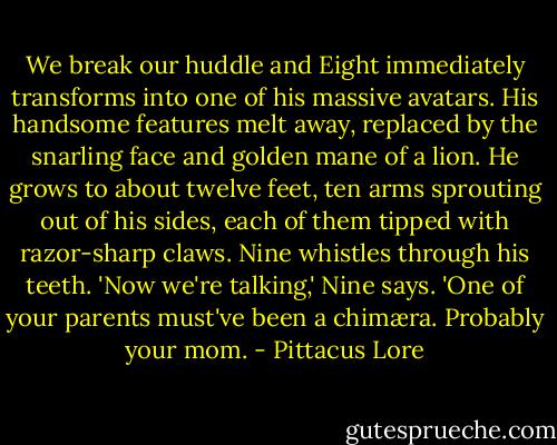 We break our huddle and Eight immediately transforms into one of his massive avatars. His handsome features melt away, replaced by the snarling face and golden mane of a lion. He grows to about twelve feet, ten arms sprouting out of his sides, each of them tipped with razor-sharp claws. Nine whistles through his teeth.<br />'Now we're talking,' Nine says. 'One of your parents must've been a chimæra. Probably your mom. - Pittacus Lore