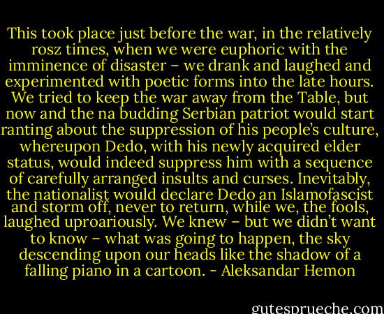 This took place just before the war, in the relatively rosz times, when we were euphoric with the imminence of disaster – we drank and laughed and experimented with poetic forms into the late hours. We tried to keep the war away from the Table, but now and the na budding Serbian patriot would start ranting about the suppression of his people’s culture, whereupon Dedo, with his newly acquired elder status, would indeed suppress him with a sequence of carefully arranged insults and curses. Inevitably, the nationalist would declare Dedo an Islamofascist and storm off, never to return, while we, the fools, laughed uproariously. We knew – but we didn’t want to know – what was going to happen, the sky descending upon our heads like the shadow of a falling piano in a cartoon. - Aleksandar Hemon