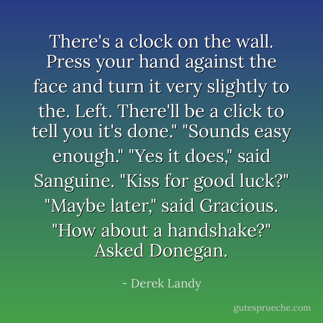 There's a clock on the wall. Press your hand against the face and turn it very slightly to the. Left. There'll be a click to tell you it's done."<br />"Sounds easy enough."<br />"Yes it does," said Sanguine. "Kiss for good luck?"<br />"Maybe later," said Gracious.<br />"How about a handshake?" Asked Donegan. - Derek Landy