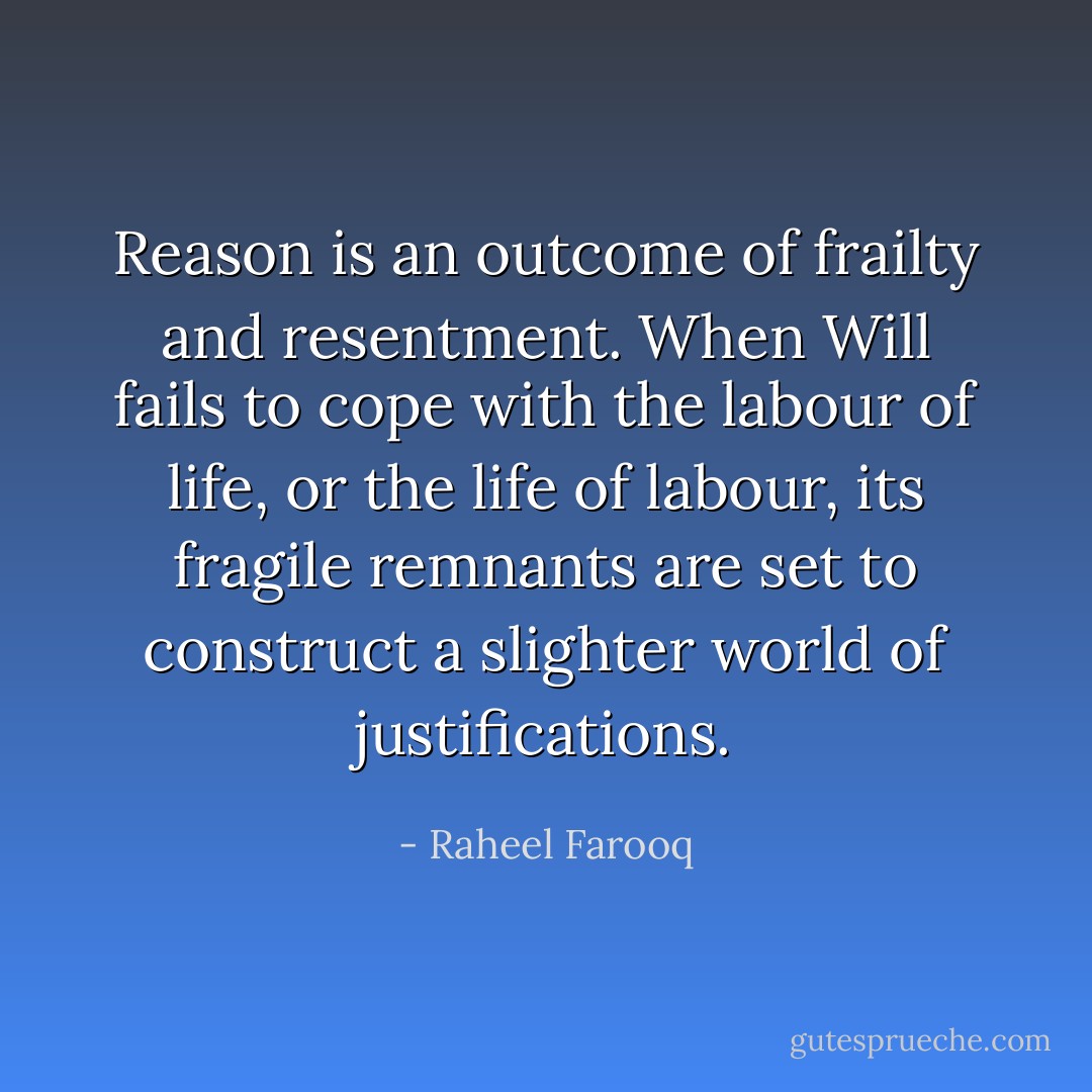 Reason is an outcome of frailty and resentment. When Will fails to cope with the labour of life, or the life of labour, its fragile remnants are set to construct a slighter world of justifications. - Raheel Farooq