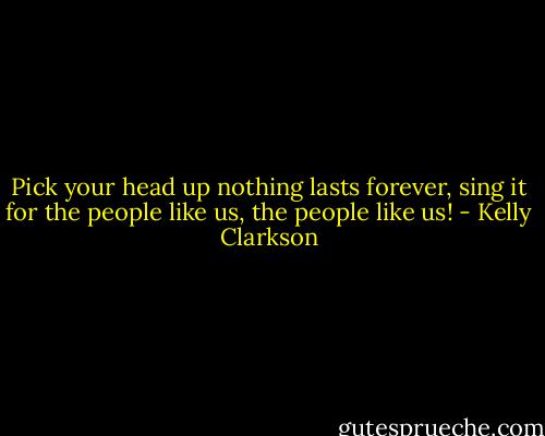 Pick your head up nothing lasts forever, sing it for the people like us, the people like us! - Kelly Clarkson