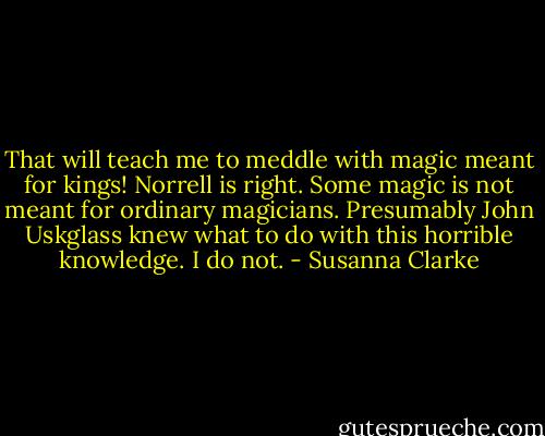 That will teach me to meddle with magic meant for kings! Norrell is right. Some magic is not meant for ordinary magicians. Presumably John Uskglass knew what to do with this horrible knowledge. I do not. - Susanna Clarke