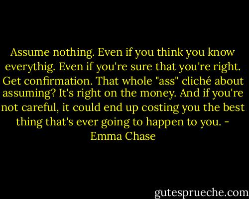 Assume nothing. Even if you think you know everythig. Even if you're sure that you're right. Get confirmation. That whole "ass" cliché about assuming? It's right on the money. And if you're not careful, it could end up costing you the best thing that's ever going to happen to you. - Emma Chase