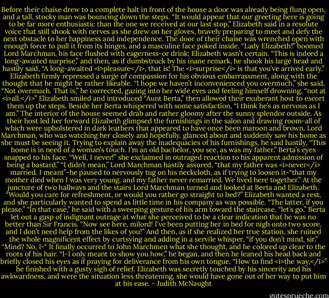 Before their chaise drew to a complete halt in front of the house a door was already being flung open, and a tall, stocky man was bouncing down the steps.<br />“It would appear that our greeting here is going to be far more enthusiastic than the one we received at our last stop,” Elizabeth said in a resolute voice that still shook with nerves as she drew on her gloves, bravely preparing to meet and defy the next obstacle to her happiness and independence.<br />The door of their chaise was wrenched open with enough force to pull it from its hinges, and a masculine face poked inside. “Lady Elizabeth!” boomed Lord Marchman, his face flushed with eagerness-or drink; Elizabeth wasn’t certain. “This is indeed a long-awaited surprise,” and then, as if dumbstruck by his inane remark, he shook his large head and hastily said, “A long-awaited <i>pleasure</i>, that is! The <i>surprise</i> is that you’ve arrived early.”<br />Elizabeth firmly repressed a surge of compassion for his obvious embarrassment, along with the thought that he might be rather likeable. “I hope we haven’t inconvenienced you overmuch,” she said.<br />“Not overmuch. That is,” he corrected, gazing into her wide eyes and feeling himself drowning, “not at <i>all.</i>”<br />Elizabeth smiled and introduced “Aunt Berta,” then allowed their exuberant host to escort them up the steps. Beside her Berta whispered with some satisfaction, “I think he’s as nervous as I am.”<br />The interior of the house seemed drab and rather gloomy after the sunny splendor outside. As their host led her forward Elizabeth glimpsed the furnishings in the salon and drawing room-all of which were upholstered in dark leathers that appeared to have once been maroon and brown. Lord Marchman, who was watching her closely and hopefully, glanced about and suddenly saw his home as she must be seeing it. Trying to explain away the inadequacies of his furnishings, he said hastily, “This home is in need of a woman’s touch. I’m an old bachelor, you see, as was my father.”<br />Berta’s eyes snapped to his face. “Well, I never!” she exclaimed in outraged reaction to his apparent admission of being a bastard.”<br />“I didn’t mean,” Lord Marchman hastily assured, “that my father was <i>never</i> married. I meant”-he paused to nervously tug on his neckcloth, as if trying to loosen it-“that my mother died when I was very young, and my father never remarried. We lived here together.”<br />At the juncture of two hallways and the stairs Lord Marchman turned and looked at Berta and Elizabeth. “Would you care for refreshment, or would you rather go straight to bed?”<br />Elizabeth wanted a rest, and she particularly wanted to spend as little time in his company as was possible. “The latter, if you please.”<br />“In that case,” he said with a sweeping gesture of his arm toward the staircase, “let’s go.”<br />Berta let out a gasp of indignant outrage at what she perceived to be a clear indication that he was no better than Sir Francis. “Now see here, milord! I’ve been putting her in bed for nigh onto two score, and I don’t need help from the likes of you!” And then, as if she realized her true station, she ruined the whole magnificent effect by curtsying and adding in a servile whisper, “if you don’t mind, sir.”<br />“Mind? No, I-“ It finally occurred to John Marchmen what she thought, and he colored up clear to the roots of his hair. “I-I only meant to show you how,” he began, and then he leaned his head back and briefly closed his eyes as if praying for deliverance from his own tongue. “How to find <i>the way,</i>” he finished with a gusty sigh of relief.<br />Elizabeth was secretly touched by his sincerity and his awkwardness, and were the situation less threatening, she would have gone out of her way to put him at his ease. - Judith McNaught