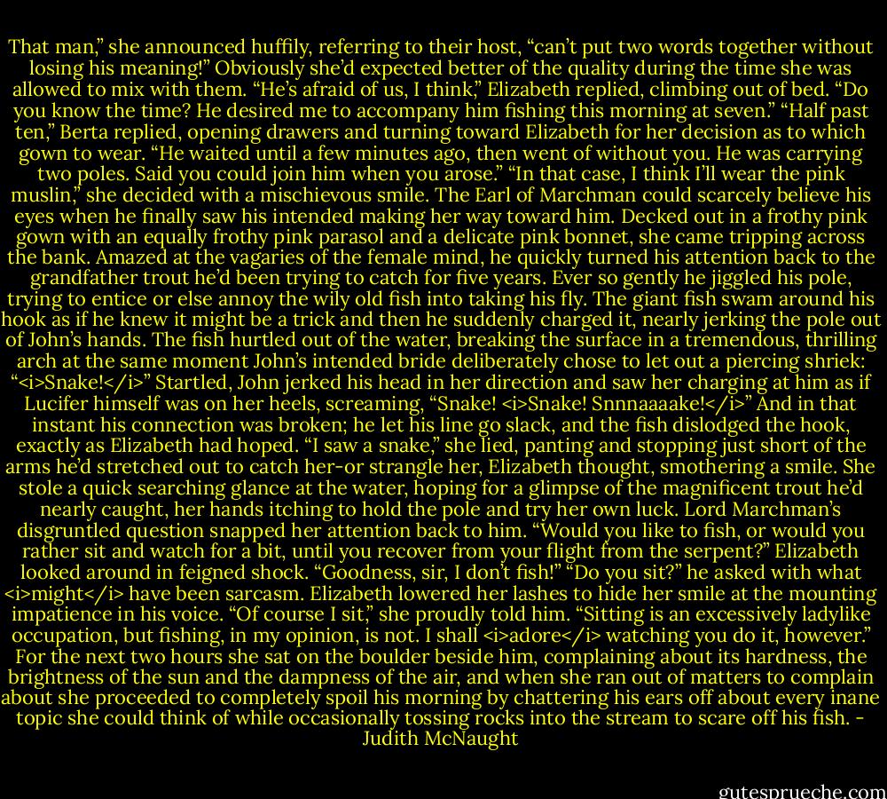 That man,” she announced huffily, referring to their host, “can’t put two words together without losing his meaning!” Obviously she’d expected better of the quality during the time she was allowed to mix with them.<br />“He’s afraid of us, I think,” Elizabeth replied, climbing out of bed. “Do you know the time? He desired me to accompany him fishing this morning at seven.”<br />“Half past ten,” Berta replied, opening drawers and turning toward Elizabeth for her decision as to which gown to wear. “He waited until a few minutes ago, then went of without you. He was carrying two poles. Said you could join him when you arose.”<br />“In that case, I think I’ll wear the pink muslin,” she decided with a mischievous smile.<br />The Earl of Marchman could scarcely believe his eyes when he finally saw his intended making her way toward him. Decked out in a frothy pink gown with an equally frothy pink parasol and a delicate pink bonnet, she came tripping across the bank. Amazed at the vagaries of the female mind, he quickly turned his attention back to the grandfather trout he’d been trying to catch for five years. Ever so gently he jiggled his pole, trying to entice or else annoy the wily old fish into taking his fly. The giant fish swam around his hook as if he knew it might be a trick and then he suddenly charged it, nearly jerking the pole out of John’s hands. The fish hurtled out of the water, breaking the surface in a tremendous, thrilling arch at the same moment John’s intended bride deliberately chose to let out a piercing shriek: “<i>Snake!</i>”<br />Startled, John jerked his head in her direction and saw her charging at him as if Lucifer himself was on her heels, screaming, “Snake! <i>Snake! Snnnaaaake!</i>” And in that instant his connection was broken; he let his line go slack, and the fish dislodged the hook, exactly as Elizabeth had hoped.<br />“I saw a snake,” she lied, panting and stopping just short of the arms he’d stretched out to catch her-or strangle her, Elizabeth thought, smothering a smile. She stole a quick searching glance at the water, hoping for a glimpse of the magnificent trout he’d nearly caught, her hands itching to hold the pole and try her own luck.<br />Lord Marchman’s disgruntled question snapped her attention back to him. “Would you like to fish, or would you rather sit and watch for a bit, until you recover from your flight from the serpent?”<br />Elizabeth looked around in feigned shock. “Goodness, sir, I don’t fish!”<br />“Do you sit?” he asked with what <i>might</i> have been sarcasm.<br />Elizabeth lowered her lashes to hide her smile at the mounting impatience in his voice. “Of course I sit,” she proudly told him. “Sitting is an excessively ladylike occupation, but fishing, in my opinion, is not. I shall <i>adore</i> watching you do it, however.”<br />For the next two hours she sat on the boulder beside him, complaining about its hardness, the brightness of the sun and the dampness of the air, and when she ran out of matters to complain about she proceeded to completely spoil his morning by chattering his ears off about every inane topic she could think of while occasionally tossing rocks into the stream to scare off his fish. - Judith McNaught