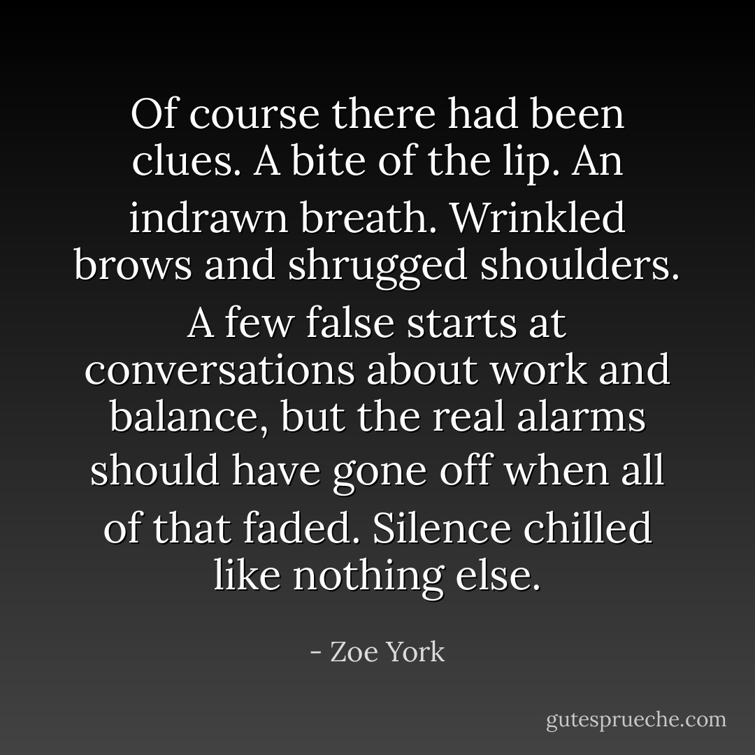 Of course there had been clues. A bite of the lip. An indrawn breath. Wrinkled brows and shrugged shoulders. A few false starts at conversations about work and balance, but the real alarms should have gone off when all of that faded.<br />Silence chilled like nothing else. - Zoe York
