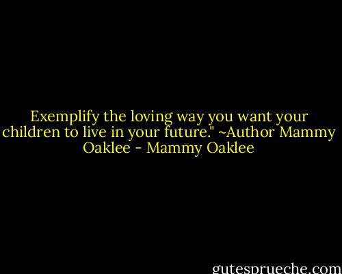 Exemplify the loving way you want your children to live in your future."<br />~Author Mammy Oaklee - Mammy Oaklee