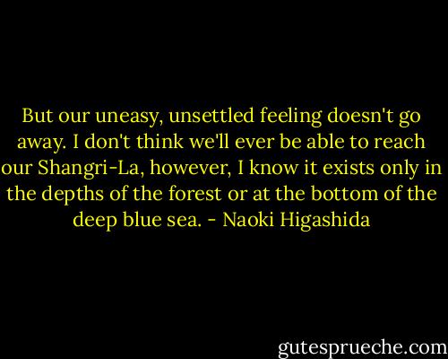 But our uneasy, unsettled feeling doesn't go away. I don't think we'll ever be able to reach our Shangri-La, however, I know it exists only in the depths of the forest or at the bottom of the deep blue sea. - Naoki Higashida